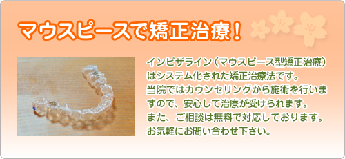 マウスピースで矯正治療！ インビザライン（マウスピース型矯正治療）はシステム化された矯正治療法です。
当院ではカウンセリングから施術を行いますので、安心して治療が受けられます。
また、ご相談は無料で行っていますので、お気軽にお問い合わせ下さい。